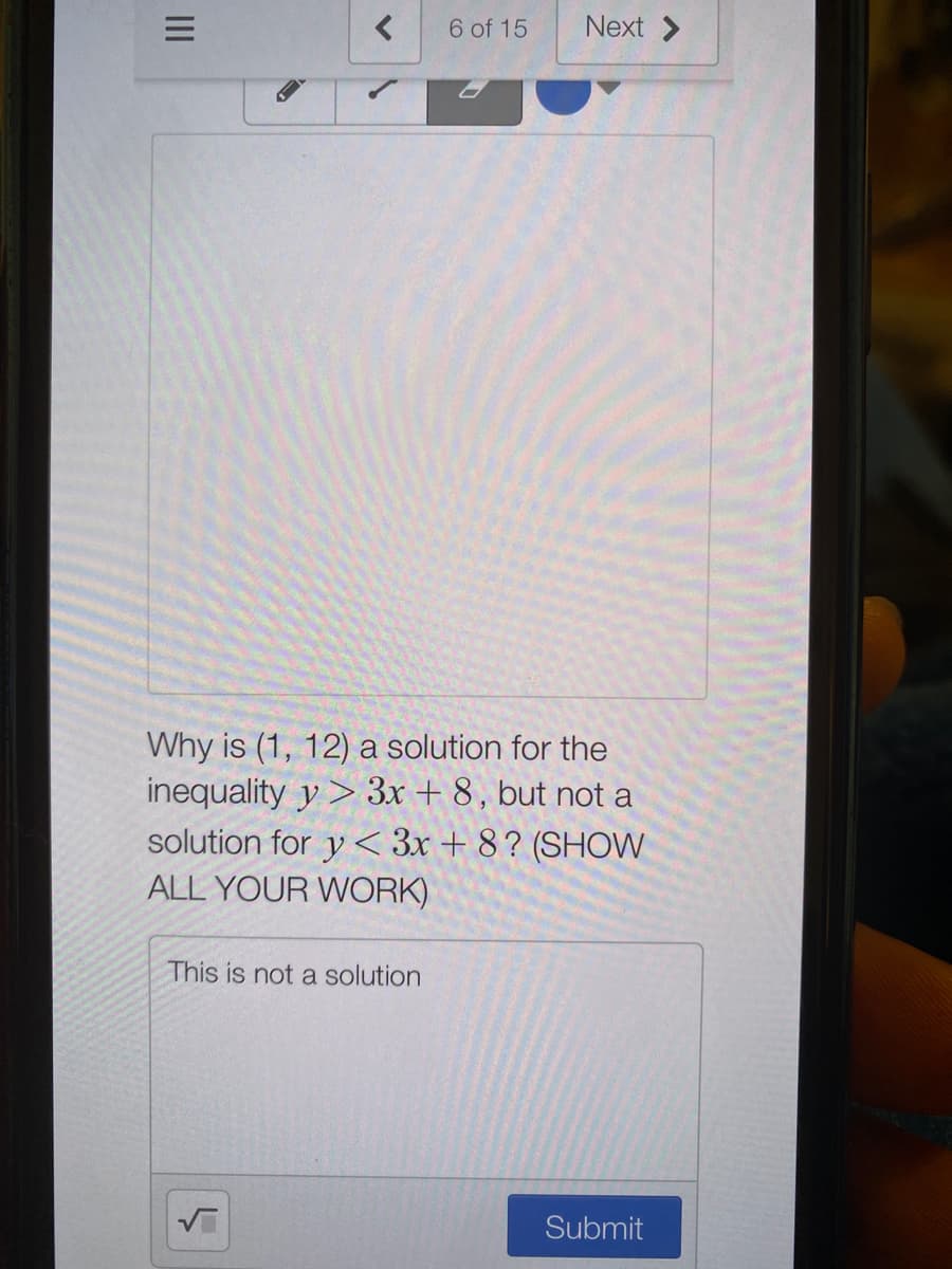 6 of 15
Next >
Why is (1, 12) a solution for the
inequality y> 3x + 8, but not a
solution for y < 3x + 8? (SHOW
ALL YOUR WORK)
This is not a solution
Submit
II
