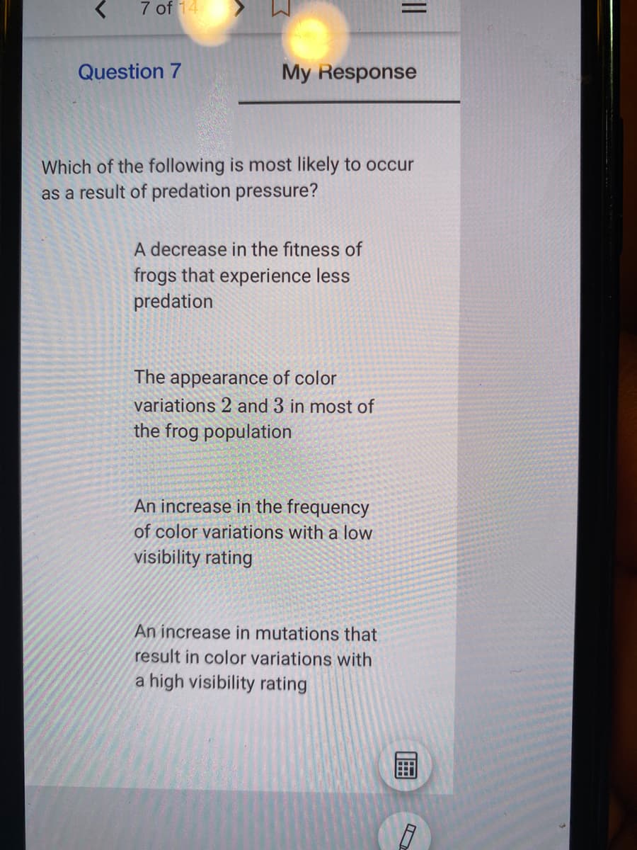 7 of 14
Question 7
My Response
Which of the following is most likely to occur
as a result of predation pressure?
A decrease in the fitness of
frogs that experience less
predation
The appearance of color
variations 2 and 3 in most of
the frog population
An increase in the frequency
of color variations with a low
visibility rating
An increase in mutations that
result in color variations with
a high visibility rating
||
