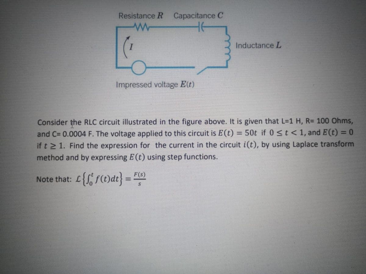 Resistance R Capacitance C
Inductance L
Impressed voltage E(t)
Consider the RLC circuit illustrated in the figure above. It is given that L=1 H, R= 100 Ohms,
and C= 0.0004 F. The voltage applied to this circuit is E (t) = 50t if 0 <t < 1, and E(t) = 0
if t 2 1. Find the expression for the current in the circuit i(t), by using Laplace transform
method and by expressing E(t) using step functions.
F(s)
Note that: L{S, f(t)dt} =
