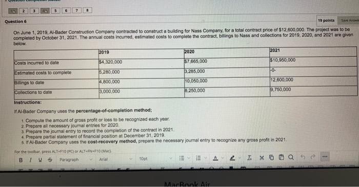 2
3
5
7
8
Question 6
19 points
Save Answe
On June 1, 2019, Al-Bader Construction Company contracted to construct a building for Nass Company, for a total contract price of $12,600,000. The project was to be
completed by October 31, 2021. The annual costs incurred, estimated costs to complete the contract, billings to Nass and collections for 2019, 2020, and 2021 are given
below.
2019
2020
2021
Costs incurred to date
$4,320,000
$7,665,000
$10,950,000
Estimated costs to complete
5,280,000
3,285,000
1-0-
Billings to date
4,800,000
10,050,000
12,600,000
Collections to date
3,000,000
8,250,000
9,750,000
Instructions:
If Al-Bader Company uses the percentage-of-completion method;
1. Compute the amount of gross profit or loss to be recognized each year.
2. Prepare all necessary journal entries for 2020.
3. Prepare the journal entry to record the completion of the contract in 2021.
4. Prepare partial statement of financial position at December 31, 2019.
5. If Al-Bader Company uses the cost-recovery method, prepare the necessary journal entry to recognize any gross profit in 2021.
For the toolbar, press ALT F10 (PC) or ALT-FN-F10 (Mac)
BIVS
Paragraph
M
Arial
10pt
+
A
EM
2 I XO
MacBook Air
***
www