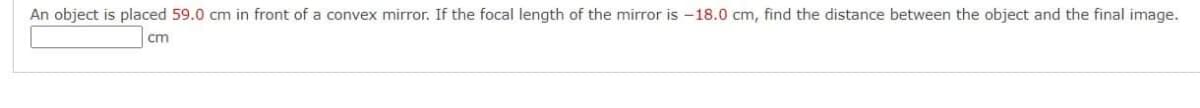 An object is placed 59.0 cm in front of a convex mirror. If the focal length of the mirror is -18.0 cm, find the distance between the object and the final image.
cm