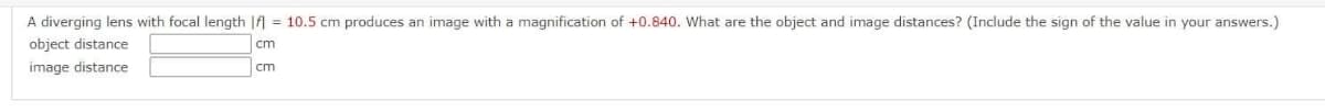 A diverging lens with focal length || = 10.5 cm produces an image with a magnification of +0.840. What are the object and image distances? (Include the sign of the value in your answers.)
object distance
cm
image distance
cm