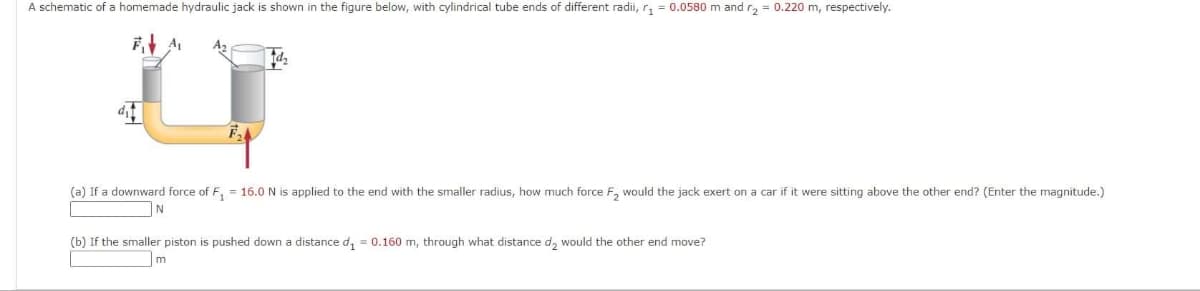 A schematic of a homemade hydraulic jack is shown in the figure below, with cylindrical tube ends of different radii, r₁ = 0.0580 m and r₂ = 0.220 m, respectively.
F₁A₁
d₂
(a) If a downward force of F₁ = 16.0 N is applied to the end with the smaller radius, how much force F₂ would the jack exert on a car if it were sitting above the other end? (Enter the magnitude.)
N
(b) If the smaller piston is pushed down distance d₁= 0.160 m, through what distance d₂ would the other end move?
m
