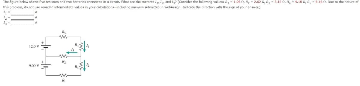 The figure below shows five resistors and two batteries connected in a circuit. What are the currents I₁, I2, and I3? (Consider the following values: R₁ = 1.060, R₂ = 2.020, R₂ = 3.12 0₁ R4 = 4.180, R5 = 6.16 0. Due to the nature of
this problem, do not use rounded intermediate values in your calculations-including answers submitted WebAssign. Indicate the direction with the sign of your answer.)
1₁ =
A
¹₂=
A
13 =
A
12.0 V
9.00 V
R₂
ww
ww
R₂
www
R₁
1₂