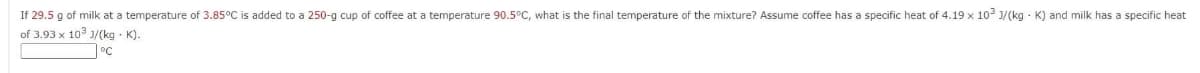 If 29.5 g of milk at a temperature of 3.85°C is added to a 250-g cup of coffee at a temperature 90.5°C, what is the final temperature of the mixture? Assume coffee has a specific heat of 4.19 x 103 J/(kg K) and milk has a specific heat
of 3.93 x 103 1/(kg. K).
°C