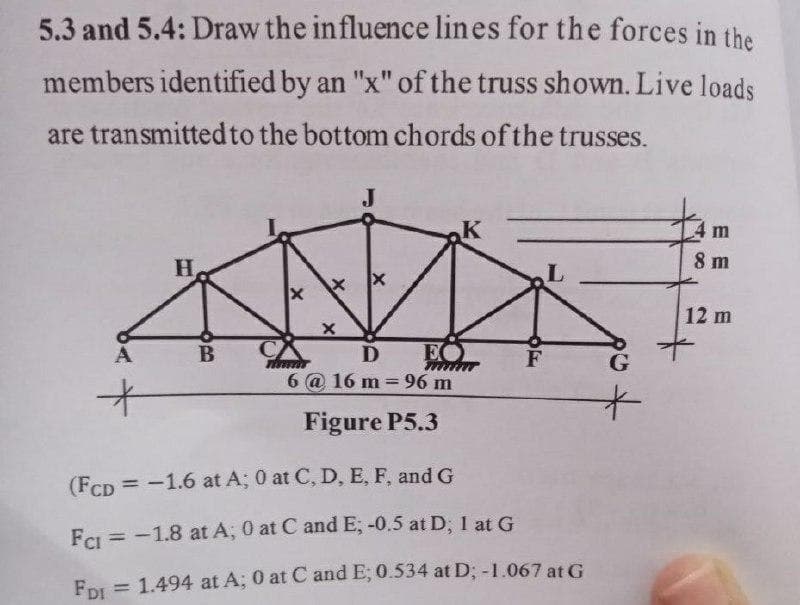 5.3 and 5.4: Draw the influence lines for the forces in the
members identified by an "x" of the truss shown. Live loads
are transmittedto the bottom chords of the trusses.
J
m
H
8 m
12 m
B
D
EO
6 @ 16 m = 96 m
Figure P5.3
(FCD =-1.6 at A; 0 at C, D, E, F, and G
FeI = -1.8 at A; 0 at C and E; -0.5 at D; 1 at G
%3D
FDI = 1.494 at A; 0 at C and E; 0.534 at D; -1.067 at G
