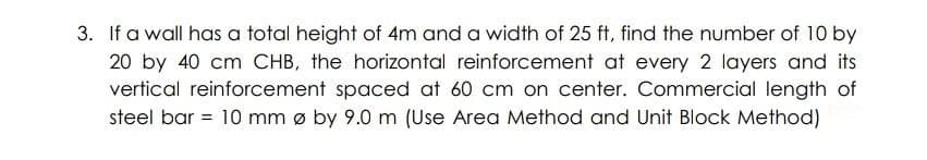 3. If a wall has a total height of 4m and a width of 25 ft, find the number of 10 by
20 by 40 cm CHB, the horizontal reinforcement at every 2 layers and its
vertical reinforcement spaced at 60 cm on center. Commercial length of
= 10 mm ø by 9.0 m (Use Area Method and Unit Block Method)
steel bar
