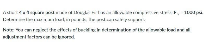 A short 4 x 4 square post made of Douglas Fir has an allowable compressive stress, F'. = 1000 psi.
Determine the maximum load, in pounds, the post can safely support.
Note: You can neglect the effects of buckling in determination of the allowable load and all
adjustment factors can be ignored.
