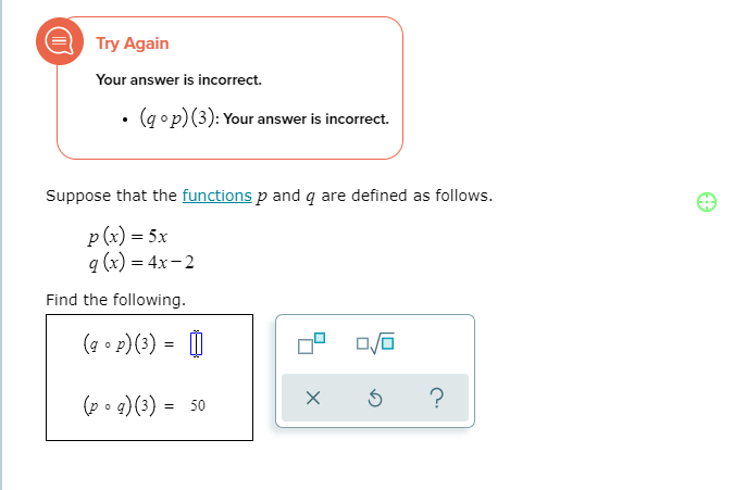 Try Again
Your answer is incorrect.
• (q op)(3): Your answer is incorrect.
Suppose that the functions p and q are defined as follows.
p (x) = 5x
q (x) = 4x-2
Find the following.
(7 • P)(3) = |
(p o g)(3) = 50
