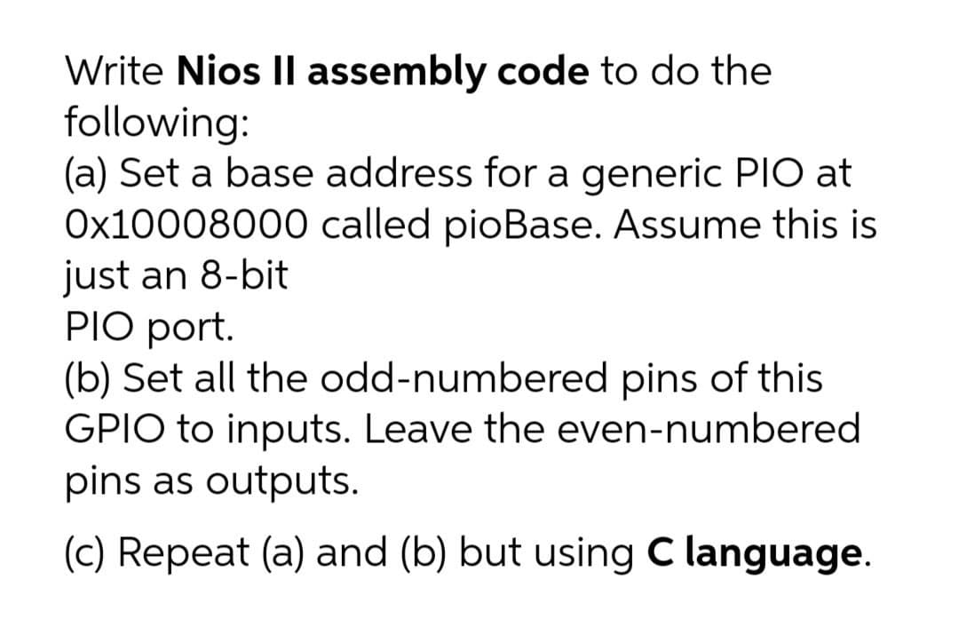 Write Nios Il assembly code to do the
following:
(a) Set a base address for a generic PIO at
Ox10008000 called pioBase. Assume this is
just an 8-bit
PIO port.
(b) Set all the odd-numbered pins of this
GPIO to inputs. Leave the even-numbered
pins as outputs.
(c) Repeat (a) and (b) but using C language.
