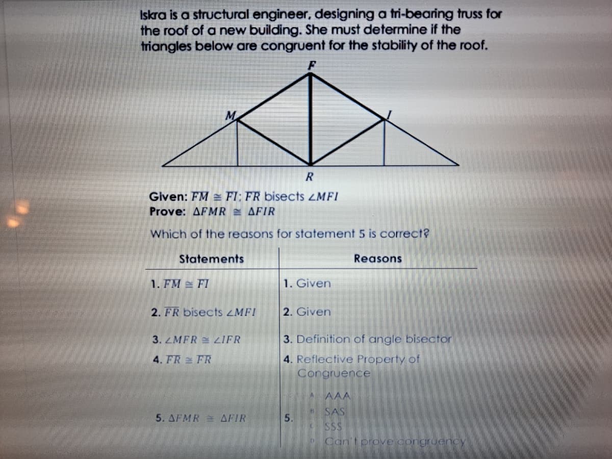 Iskra is a structural engineer, designing a tri-bearing truss for
the roof of a new building. She must determine if the
triangles below are congruent for the stability of the roof.
Glven: FM e FI: FR bisects ZMFI
Prove: AFMR AFIR
Which of the reasons for statement 5 is correct?
Statements
Reasons
1. FM FI
1. Given
2. FR bisects zMF!
2. Given
3. MFR ZIFR
3. Definition of angle bisector
4. Reflective Property of
Congruence
4. FR FR
A AAA
- SAS
5. AFMR= AFIR
5.
SS
