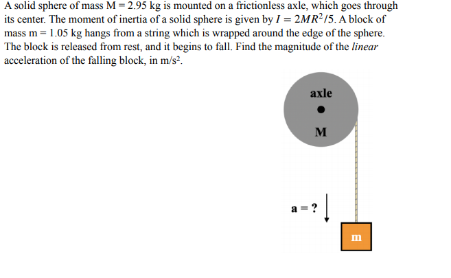 A solid sphere of mass M = 2.95 kg is mounted on a frictionless axle, which goes through
its center. The moment of inertia of a solid sphere is given by I = 2MR²/5. A block of
mass m = 1.05 kg hangs from a string which is wrapped around the edge of the sphere.
The block is released from rest, and it begins to fall. Find the magnitude of the linear
acceleration of the falling block, in m/s?.
axle
M
a = ?
m
