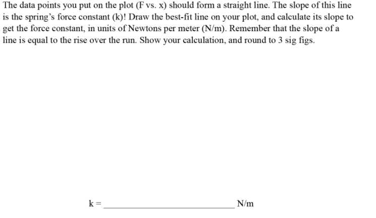 The data points you put on the plot (F vs. x) should form a straight line. The slope of this line
is the spring's force constant (k)! Draw the best-fit line on your plot, and calculate its slope to
get the force constant, in units of Newtons per meter (N/m). Remember that the slope of a
line is equal to the rise over the run. Show your calculation, and round to 3 sig figs.
k =
N/m
