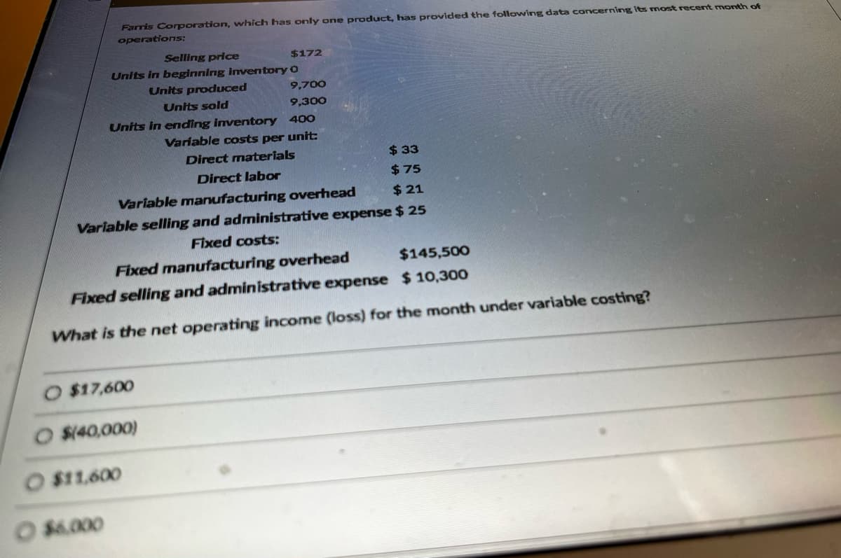 Farris Corporation, which has only one product, has provided the following data concerning its most recent month of
operations:
Selling price
Units in beginning inventory
$17,600
Units in ending inventory 400
Variable costs per unit:
Direct materials
$33
Direct labor
$75
Variable manufacturing overhead
$21
Variable selling and administrative expense $ 25
Fixed costs:
Fixed manufacturing overhead
$145,500
Fixed selling and administrative expense
$10,300
What is the net operating income (loss) for the month under variable costing?
$(40,000)
O $6.000
O $11,600
Units produced
Units sold
$172
O
9,700
9,300