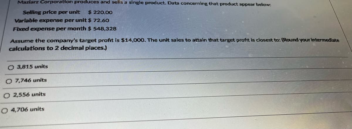 Maziarz Corporation produces and selis a single product. Data concerning that product appear below:
Selling price per unit $ 220.00
Variable expense per unit $ 72.60
Fixed expense per month $548,328
Assume the company's target profit is $14,000. The unit sales to attain that target profit is closest to: (Round your intermediate
calculations to 2 decimal places.)
O 3,815 units
O 7,746 units
O 2,556 units
O 4,706 units