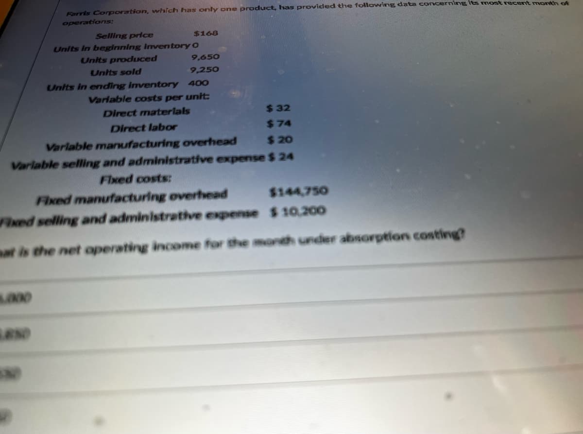 Farris Corporation, which has only one product, has provided the following data concerning its most recent month of
operations:
8.000
Selling price
Units in beginning inventory
Units produced
Units sold
$168
O
9,650
9,250
Units in ending inventory 400
Variable costs per unit:
$32
$74
$20
Variable selling and administrative expense $ 24
Fixed costs:
Fixed manufacturing overhead
$144,750
Fixed selling and administrative expense $10,200
mat is the net operating income for the month under absorption costing?
Direct materials
Direct labor
Variable manufacturing overhead