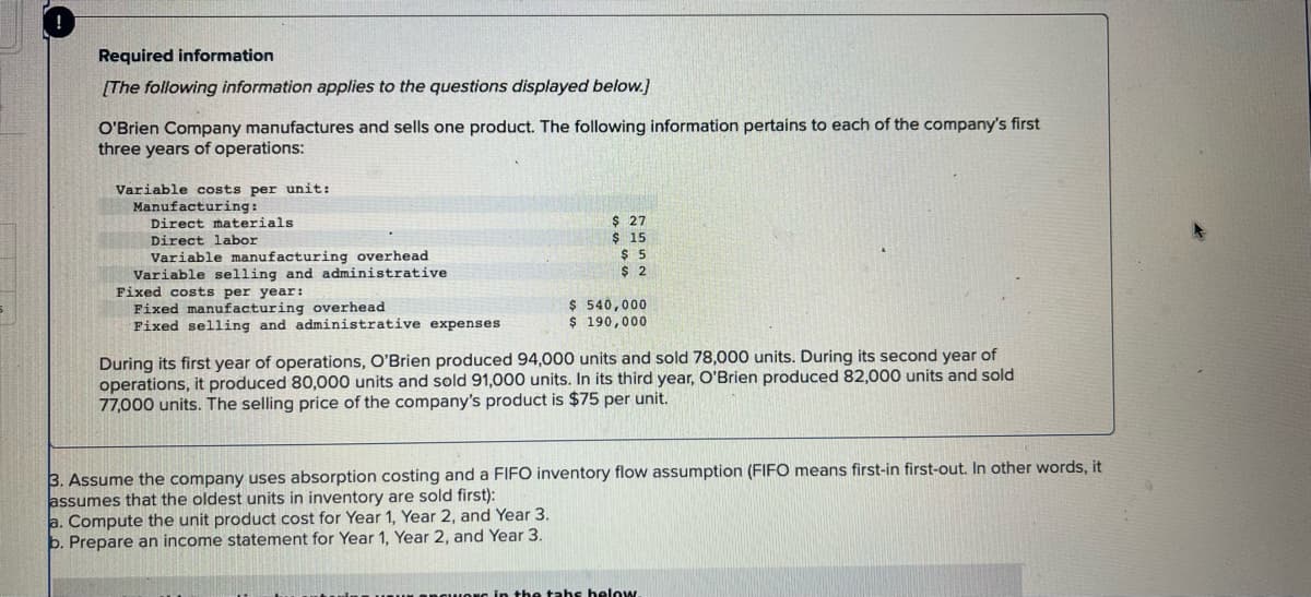 Required information
[The following information applies to the questions displayed below.]
O'Brien Company manufactures and sells one product. The following information pertains to each of the company's first
three years of operations:
Variable costs per unit:
Manufacturing:
Direct materials
Direct labor
Variable manufacturing overhead
Variable selling and administrative
Fixed costs per year:
Fixed manufacturing overhead.
Fixed selling and administrative expenses
$ 27
$15.
$5
$2
$ 540,000
$ 190,000
During its first year of operations, O'Brien produced 94,000 units and sold 78,000 units. During its second year of
operations, it produced 80,000 units and sold 91,000 units. In its third year, O'Brien produced 82,000 units and sold
77,000 units. The selling price of the company's product is $75 per unit.
3. Assume the company uses absorption costing and a FIFO inventory flow assumption (FIFO means first-in first-out. In other words, it
assumes that the oldest units in inventory are sold first):
a. Compute the unit product cost for Year 1, Year 2, and Year 3.
b. Prepare an income statement for Year 1, Year 2, and Year 3.
in the tabs below.