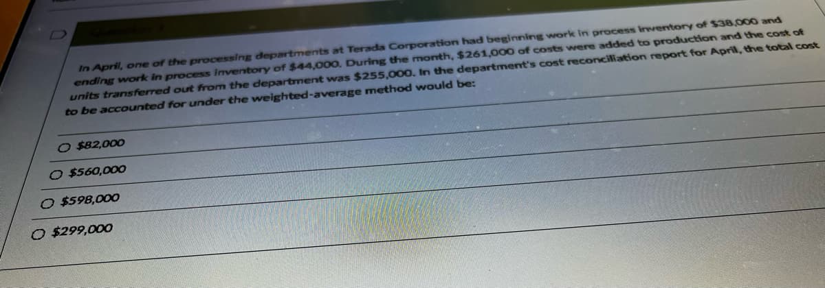 In April, one of the processing departments at Terada Corporation had beginning work in process inventory of $38,000 and
ending work in process inventory of $44,000. During the month, $261,000 of costs were added to production and the cost of
units transferred out from the department was $255,000. In the department's cost reconciliation report for April, the total cost
to be accounted for under the weighted-average method would be:
O $82,000
O $560,000
O $598,000
O $299,000