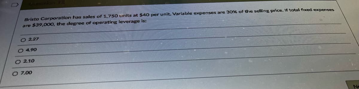 Bristo Corporation has sales of 1,750 units at $40 per unit. Variable expenses are 30% of the selling price. If total fixed expenses
are $39,000, the degree of operating leverage is:
O 227
O 4.90
O210
O 7.00
No