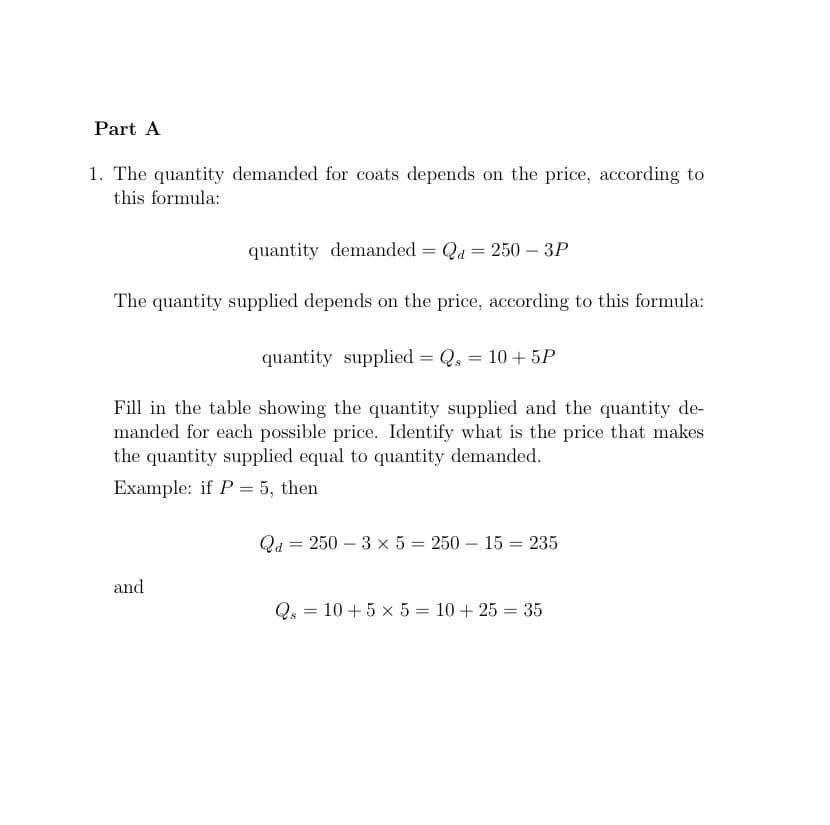 Part A
1. The quantity demanded for coats depends on the price, according to
this formula:
quantity demanded = Qd = 250 - 3P
The quantity supplied depends on the price, according to this formula:
quantity supplied = Qs = 10 + 5P
Fill in the table showing the quantity supplied and the quantity de-
manded for each possible price. Identify what is the price that makes
the quantity supplied equal to quantity demanded.
Example: if P = 5, then
and
Qd = 250-3 x 5 = 250-15 235
=
Qs = 10 + 5 x 5 = 10 + 25 = 35