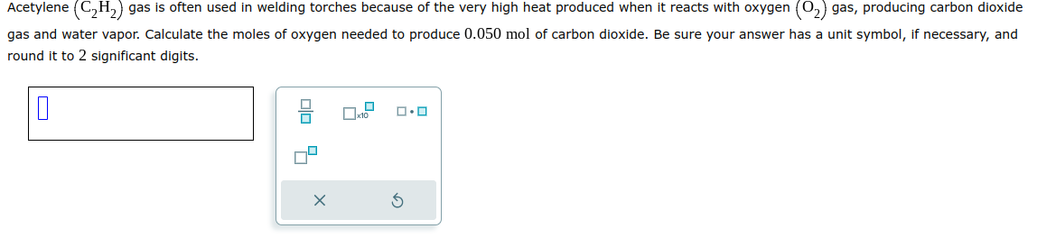 Acetylene (C₂H₂) gas is often used in welding torches because of the very high heat produced when it reacts with oxygen (O₂) gas, producing carbon dioxide
gas and water vapor. Calculate the moles of oxygen needed to produce 0.050 mol of carbon dioxide. Be sure your answer has a unit symbol, if necessary, and
round it to 2 significant digits.
00 4
X
x10
ロ･ロ