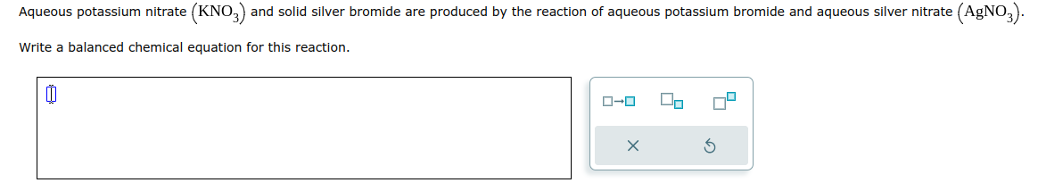 Aqueous potassium nitrate (KNO3) and solid silver bromide are produced by the reaction of aqueous potassium bromide and aqueous silver nitrate (AgNO3).
Write a balanced chemical equation for this reaction.
Ü
ローロ
X