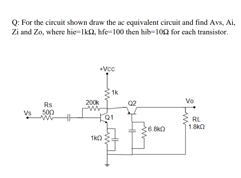 Q: For the circuit shown draw the ac equivalent circuit and find Avs, Ai,
Zi and Zo, where hie=1kQ, hfe=100 then hib=102 for each transistor.
+Vcc
1k
200k
Q2
Vo
Rs
Vs
500
Q1
RL
6.8kQ
1.8k2
1kO
