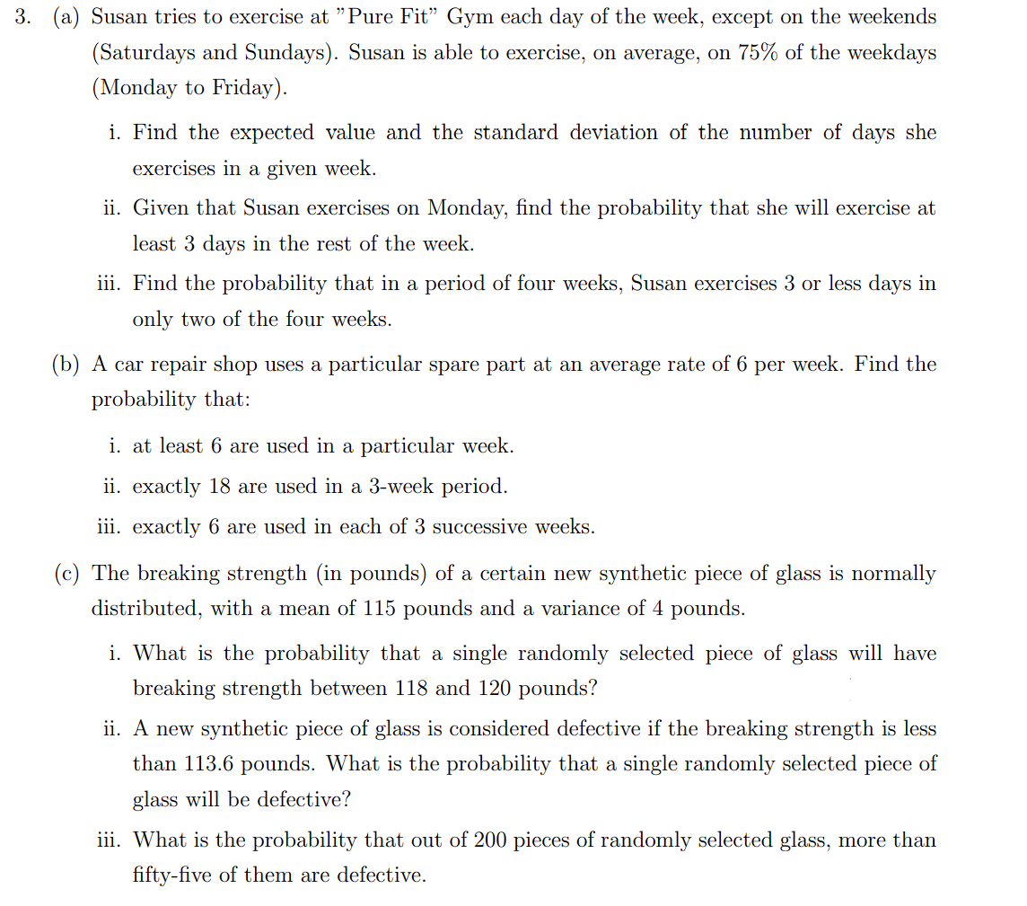 3. (a) Susan tries to exercise at "Pure Fit" Gym each day of the week, except on the weekends
(Saturdays and Sundays). Susan is able to exercise, on average, on 75% of the weekdays
(Monday to Friday).
i. Find the expected value and the standard deviation of the number of days she
exercises in a given week.
ii. Given that Susan exercises on Monday, find the probability that she will exercise at
least 3 days in the rest of the week.
iii. Find the probability that in a period of four weeks, Susan exercises 3 or less days in
only two of the four weeks.
(b) A car repair shop uses a particular spare part at an average rate of 6 per week. Find the
probability that:
i. at least 6 are used in a particular week.
ii. exactly 18 are used in a 3-week period.
iii. exactly 6 are used in each of 3 successive weeks.
(c) The breaking strength (in pounds) of a certain new synthetic piece of glass is normally
distributed, with a mean of 115 pounds and a variance of 4 pounds.
i. What is the probability that a single randomly selected piece of glass will have
breaking strength between 118 and 120 pounds?
ii. A new synthetic piece of glass is considered defective if the breaking strength is less
than 113.6 pounds. What is the probability that a single randomly selected piece of
glass will be defective?
iii. What is the probability that out of 200 pieces of randomly selected glass, more than
fifty-five of them are defective.
