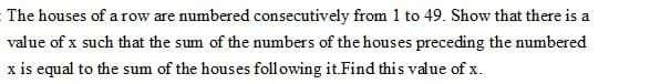 The houses of a row are numbered consecutively from 1 to 49. Show that there is a
value of x such that the sum of the numbers of the houses preceding the numbered
x is equal to the sum of the houses foll owing it.Find this value of x.

