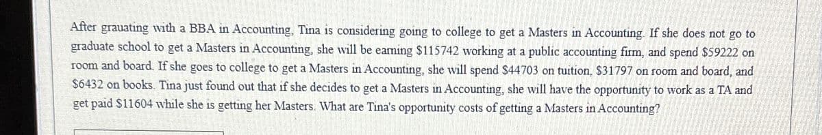 After grauating with a BBA in Accounting, Tina is considering going to college to get a Masters in Accounting. If she does not go to
graduate school to get a Masters in Accounting, she will be eaming $115742 working at a public accounting firm, and spend $59222 on
room and board. If she goes to college to get a Masters in Accounting, she will spend $44703 on tuition, $31797 on room and board, and
$6432 on books. Tina just found out that if she decides to get a Masters in Accounting, she will have the opportunity to work as a TA and
get paid $11604 while she is getting her Masters. What are Tina's opportunity costs of getting a Masters in Accounting?