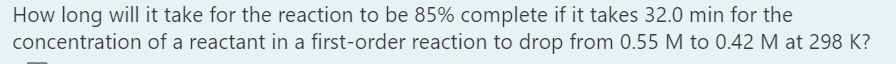 How long will it take for the reaction to be 85% complete if it takes 32.0 min for the
concentration of a reactant in a first-order reaction to drop from 0.55 M to 0.42 M at 298 K?
