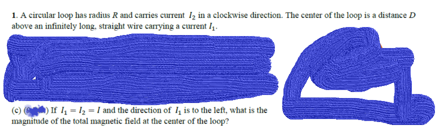 1. A circular loop has radius R and carries current Iz in a clockwise direction. The center of the loop is a distance D
above an infinitely long, straight wire carrying a current I1.
(c) ) If I = l2 = I and the direction of I, is to the left, what is the
magnitude of the total magnetic field at the center of the loop?
