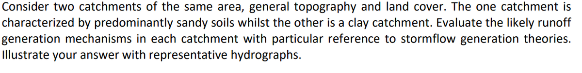 Consider two catchments of the same area, general topography and land cover. The one catchment is
characterized by predominantly sandy soils whilst the other is a clay catchment. Evaluate the likely runoff
generation mechanisms in each catchment with particular reference to stormflow generation theories.
Illustrate your answer with representative hydrographs.