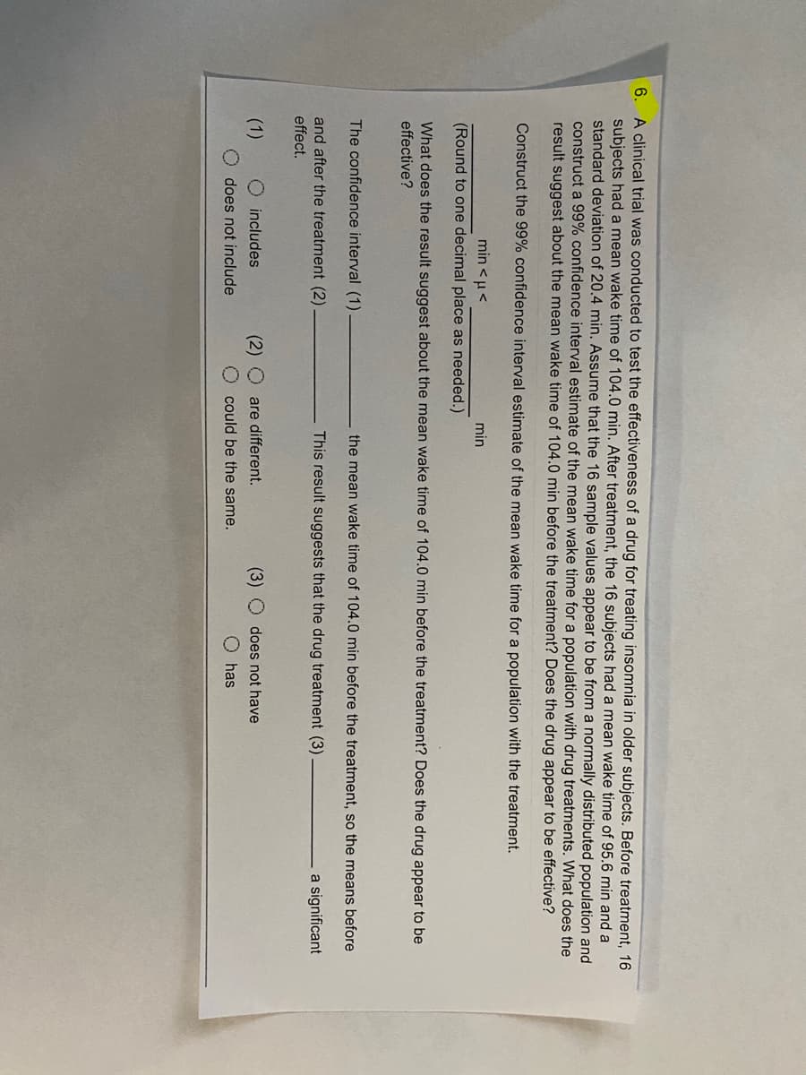 6. A clinical trial was conducted to test the effectiveness of a drug for treating insomnia in older subjects. Before treatment, 16
subjects had a mean wake time of 104.0 min. After treatment, the 16 subjects had a mean wake time of 95.6 min and a
standard deviation of 20.4 min. Assume that the 16 sample values appear to be from a normally distributed population and
construct a 99% confidence interval estimate of the mean wake time for a population with drug treatments. What does the
result suggest about the mean wake time of 104.0 min before the treatment? Does the drug appear to be effective?
Construct the 99% confidence interval estimate of the mean wake time for a population with the treatment.
min <u<
min
(Round to one decimal place as needed.)
What does the result suggest about the mean wake time of 104.0 min before the treatment? Does the drug appear to be
effective?
The confidence interval (1)
the mean wake time of 104.0 min before the treatment, so the means before
and after the treatment (2)
This result suggests that the drug treatment (3)
a significant
effect.
(1)
O includes
(2)
are different.
(3)
does not have
does not include
O could be the same.
O has
