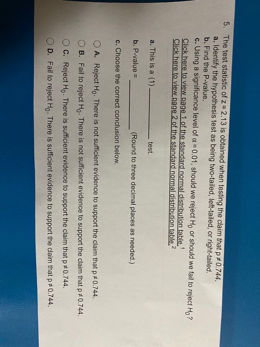 5. The test statistic of z = 2.13 is obtained when testing the claim that p#0.744.
a. Identify the hypothesis test as being two-tailed, left-tailed, or right-tailed.
b. Find the P-value.
c. Using a significance level of a = 0.01, should we reject H, or should we fail to reject Ho?
Click here to view page 1 of the standard normal distribution table."
Click here to view page 2 of the standard normal distribution table.
a. This is a (1)
test.
b. P-value =
(Round to three decimal places as needed.)
c. Choose the correct conclusion below.
A. Reject Ho. There is not sufficient evidence to support the claim that p 0.744.
B. Fail to reject Ho. There is not sufficient evidence to support the claim that p 0.744.
C. Reject Ho. There is sufficient evidence to support the claim that p#0.744.
D. Fail to reject Ho. There is sufficient evidence to support the claim that p 0.744.
