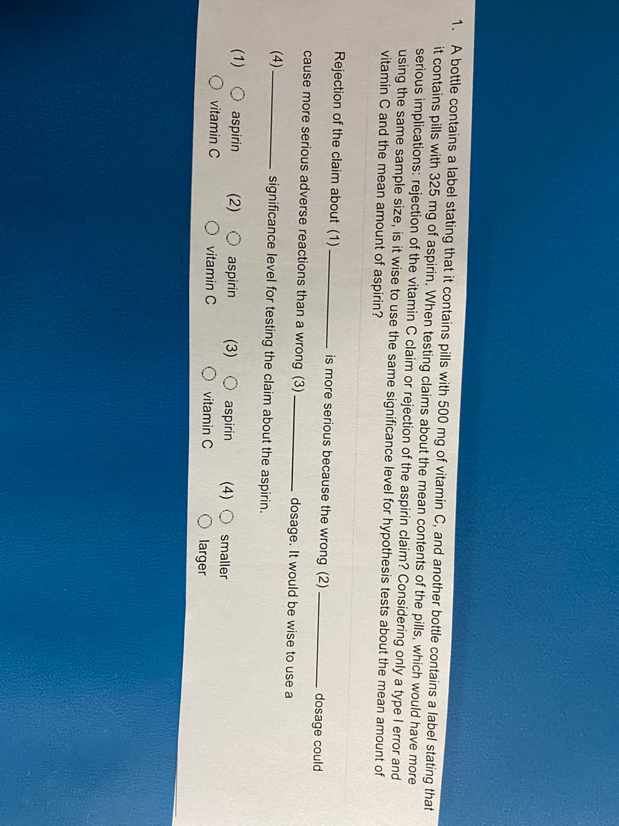 1. A bottle contains a label stating that it contains pills with 500 mg of vitamin C, and another bottle contains a label stating that
it contains pills with 325 mg of aspirin. When testing claims about the mean contents of the pills, which would have more
serious implications: rejection of the vitamin C claim or rejection of the aspirin claim? Considering only a type I error and
using the same sample size, is it wise to use the same significance level for hypothesis tests about the mean amount of
vitamin C and the mean amount of aspirin?
Rejection of the claim about (1)
is more serious because the wrong (2)
dosage could
cause more serious adverse reactions than a wrong (3)
dosage. It would be wise to use a
(4)
significance level for testing the claim about the aspirin.
(1)
aspirin
(2)
aspirin
(3)
aspirin
(4)
smaller
vitamin C
vitamin C
vitamin C
larger
