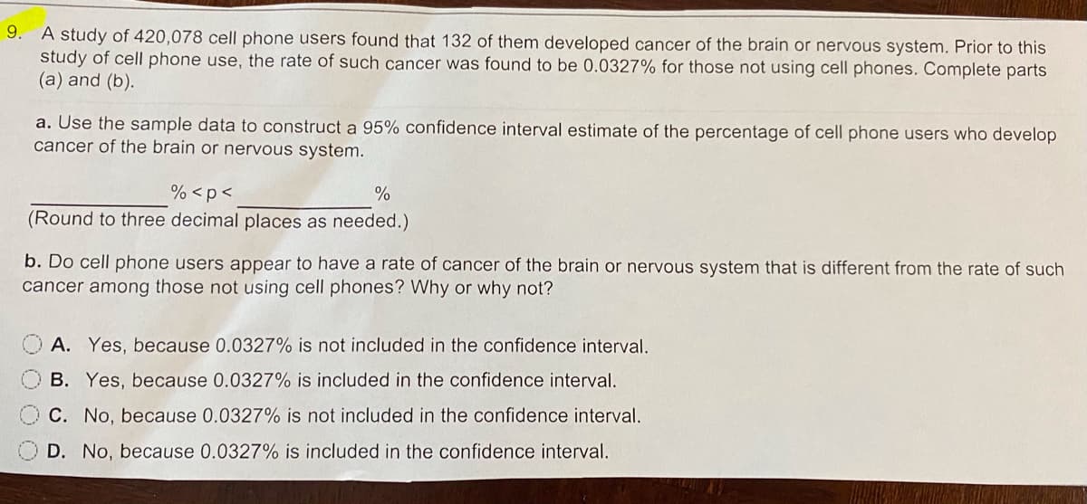 9. A study of 420,078 cell phone users found that 132 of them developed cancer of the brain or nervous system. Prior to this
study of cell phone use, the rate of such cancer was found to be 0.0327% for those not using cell phones. Complete parts
(a) and (b).
a. Use the sample data to construct a 95% confidence interval estimate of the percentage of cell phone users who develop
cancer of the brain or nervous system.
% <p<
%
(Round to three decimal places as needed.)
b. Do cell phone users appear to have a rate of cancer of the brain or nervous system that is different from the rate of such
cancer among those not using cell phones? Why or why not?
A. Yes, because 0.0327% is not included in the confidence interval.
B. Yes, because 0.0327% is included in the confidence interval.
C. No, because 0.0327% is not included in the confidence interval.
D. No, because 0.0327% is included in the confidence interval.
0000
