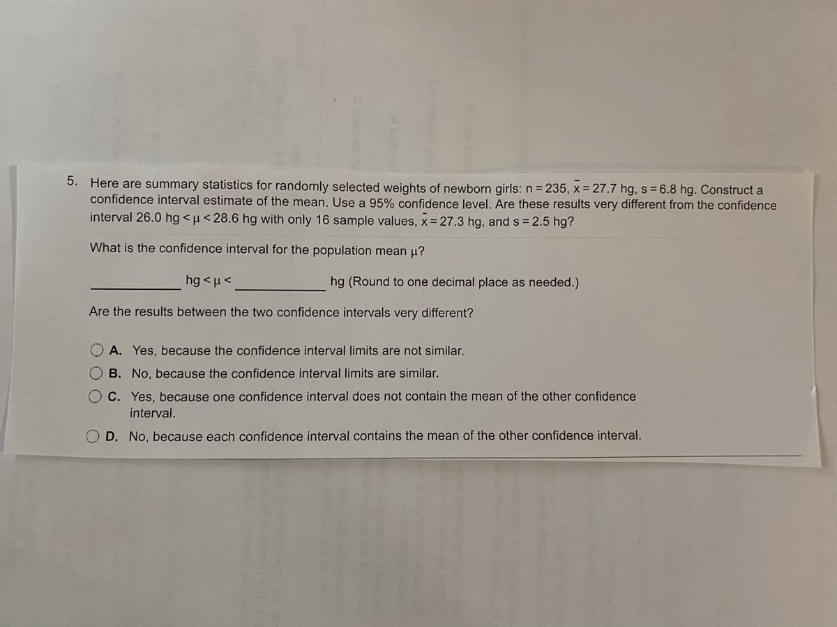 5. Here are summary statistics for randomly selected weights of newborn girls: n= 235, x = 27.7 hg, s = 6.8 hg. Construct a
confidence interval estimate of the mean. Use a 95% confidence level. Are these results very different from the confidence
interval 26.0 hg <µ< 28.6 hg with only 16 sample values, x = 27.3 hg, and s = 2.5 hg?
What is the confidence interval for the population mean µ?
hg < µ<
hg (Round to one decimal place as needed.)
Are the results between the two confidence intervals very different?
O A. Yes, because the confidence interval limits are not similar.
O B. No, because the confidence interval limits are similar.
O C. Yes, because one confidence interval does not contain the mean of the other confidence
interval.
O D. No, because each confidence interval contains the mean of the other confidence interval.
