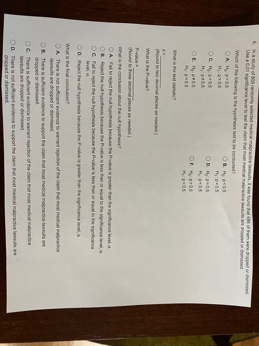 6. In a study of 809 randomly selected medical malpractice lawsuits, it was found that 486 of them were dropped or dismissed.
Use a 0.01 significance level to test the claim that most medical malpractice lawsuits are dropped or dismissed.
Which of the following is the hypothesis test to be conducted?
O A. Ho: p= 0.5
O B. Ho: p<0.5
H1:p>0.5
H1: p = 0.5
O C. Ho: p= 0.5
O D. Ho: p= 0.5
H,: p#0.5
H:p<0.5
O E. Ho: p#0.5
O F. Ho: p>0.5
H:p= 0.5
H1: p= 0.5
What is the test statistic?
Z=
(Round to two decimal places as needed.)
What is the P-value?
P-value =
(Round to three decimal places as needed.)
What is the conclusion about the null hypothesis?
O A. Fail to reject the null hypothesis because the P-value is greater than the significance level, a.
O B. Reject the null hypothesis because the P-value is less than or equal to the significance level, a.
O C. Fail to reject the null hypothesis because the P-value is less than or equal to the significance
level, a.
O D. Reject the null hypothesis because the P-value is greater than the significance level, .
What is the final conclusion?
O A. There is not sufficient evidence to warrant rejection of the claim that most medical malpractice
lawsuits are dropped or dismissed.
O B. There is sufficient evidence to support the claim that most medical malpractice lawsuits are
dropped or dismissed.
O C. There is sufficient evidence to warrant rejection of the claim that most medical malpractice
lawsuits are dropped or dismissed.
O D. There is not sufficient evidence to support the claim that most medical malpractice lawsuits are
dropped or dismissed.
