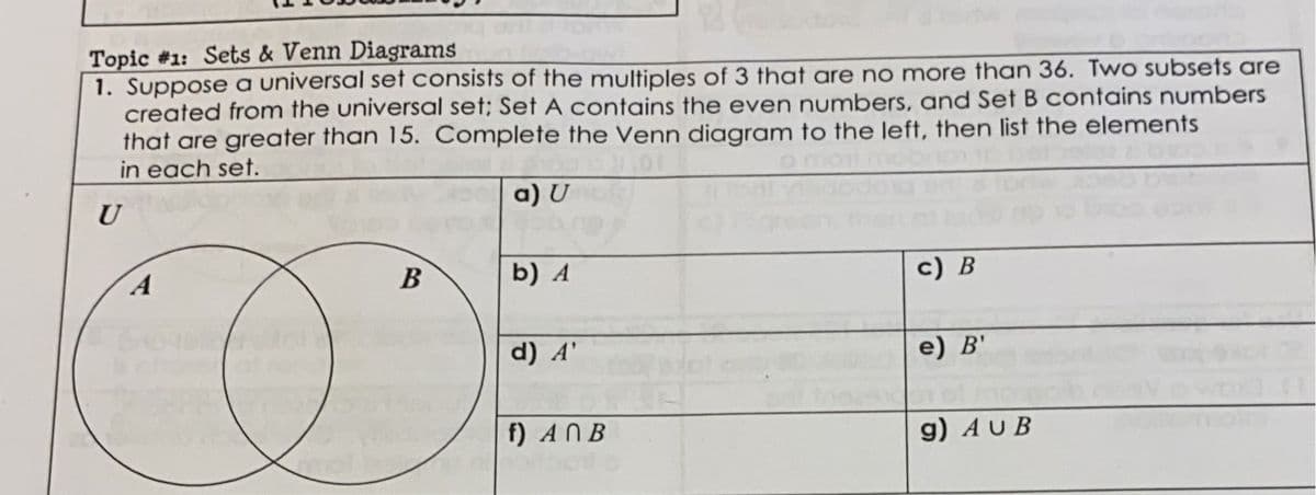 Topic #1: Sets & Venn Diagrams
1. Suppose a universal set consists of the multiples of 3 that are no more than 36. Two subsets are
created from the universal set; Set A contains the even numbers, and Set B contains numbers
that are greater than 15. Complete the Venn diagram to the left, then list the elements
in each set.
a) U
U
B
b) A
c) B
CASADO
d) A'
e) B'
f) ANB
g) AUB