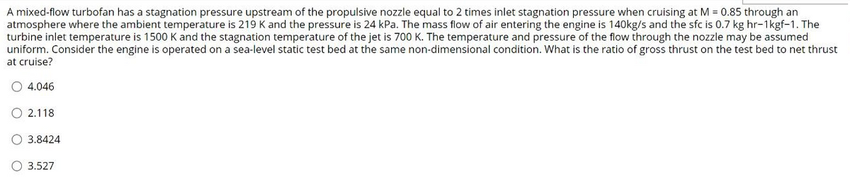 A mixed-flow turbofan has a stagnation pressure upstream of the propulsive nozzle equal to 2 times inlet stagnation pressure when cruising at M = 0.85 through an
atmosphere where the ambient temperature is 219 K and the pressure is 24 kPa. The mass flow of air entering the engine is 140kg/s and the sfc is 0.7 kg hr-1kgf-1. The
turbine inlet temperature is 1500 K and the stagnation temperature of the jet is 700 K. The temperature and pressure of the flow through the nozzle may be assumed
uniform. Consider the engine is operated on a sea-level static test bed at the same non-dimensional condition. What is the ratio of gross thrust on the test bed to net thrust
at cruise?
4.046
2.118
3.8424
O 3.527
