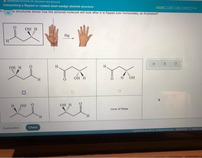 h
REPRESENTATIONS OF ORGANIC MOLECULES
Interpreting a flipped or rotated dash-wedge skeletal structure
se structures shows how the pictured molecule will look after it is flipped over horizontally, as illustrated?
H
OH H
H
Explanation
OH H
OH
0
H
Check
H
H
flip
OH H
OH H
wi
H
Н
none of these
OH
?
©2022 McGH LLC. All Rights Reserved. Terms of Use