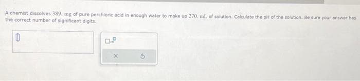 A chemist dissolves 389. mg of pure perchloric acid in enough water to make up 270. ml. of solution. Calculate the pH of the solution. Be sure your answer has
the correct number of significant digits.
0
X