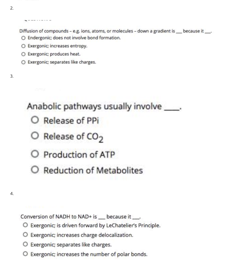 2.
3.
4.
Diffusion of compounds - e.g. ions, atoms, or molecules - down a gradient is because it
O Endergonic; does not involve bond formation.
O Exergonic; increases entropy.
O Exergonic; produces heat.
O Exergonic; separates like charges.
Anabolic pathways usually involve
O Release of PPi
O Release of CO₂
O Production of ATP
O Reduction of Metabolites
Conversion of NADH to NAD+ is because it
O Exergonic; is driven forward by LeChatelier's Principle.
O Exergonic; increases charge delocalization.
O Exergonic; separates like charges.
O Exergonic; increases the number of polar bonds.