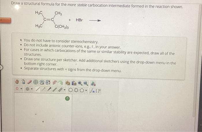 ed
Draw a structural formula for the more stable carbocation intermediate formed in the reaction shown.
CH3
.
H₂C
0-
H₂C
• You do not have to consider stereochemistry.
• Do not include anionic counter-ions, e.g., I, in your answer.
• For cases in which carbocations of the same or similar stability are expected, draw all of the
structures.
▾
• Draw one structure per sketcher. Add additional sketchers using the drop-down menu in the
bottom right corner.
Separate structures with + signs from the drop-down menu.
+ HBr
C(CH3)3
***
Y
[ ] در