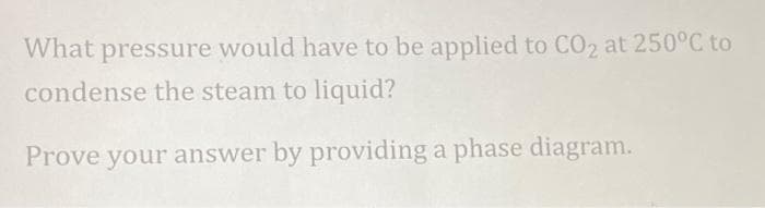 What pressure would have to be applied to CO2 at 250°C to
condense the steam to liquid?
Prove your answer by providing a phase diagram.