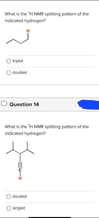 What is the ¹H NMR splitting pattern of the
indicated hydrogen?
triplet
H
doublet
Question 14
What is the ¹H NMR splitting pattern of the
indicated hydrogen?
doublet
singlet