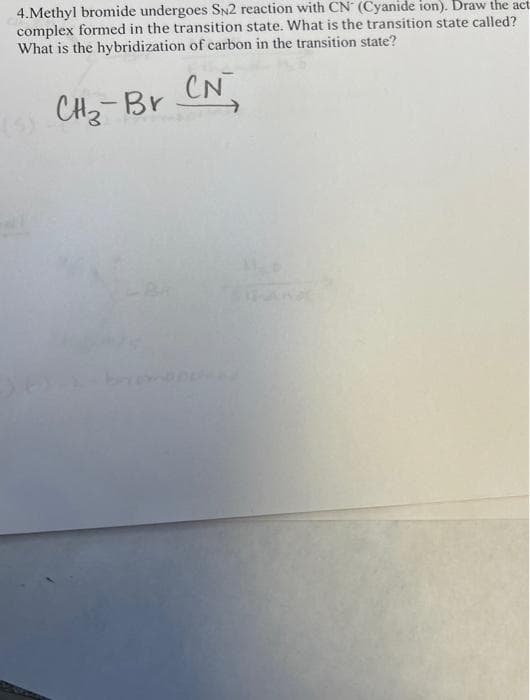 4.Methyl bromide undergoes SN2 reaction with CN (Cyanide ion). Draw the act
complex formed in the transition state. What is the transition state called?
What is the hybridization of carbon in the transition state?
CN
CHz-Br