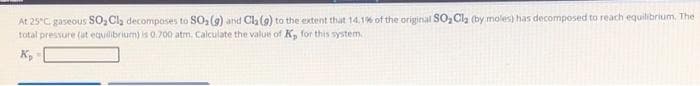 At 25°C. gaseous SO₂ Cl₂ decomposes to SO₂(g) and Cl₂ (9) to the extent that 14.1% of the original SO₂Cl₂ (by moles) has decomposed to reach equilibrium. The
total pressure (at equilibrium) is 0.700 atm. Calculate the value of K, for this system.
K₂