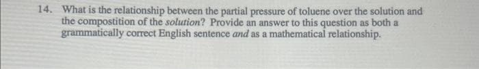 14. What is the relationship between the partial pressure of toluene over the solution and
the compostition of the solution? Provide an answer to this question as both a
grammatically correct English sentence and as a mathematical relationship.